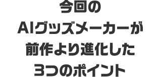 今回のAIグッズメーカーが<br>前作より進化した3つのポイント