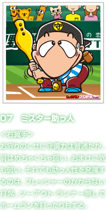 07　ミスター助っ人 ＜右翼手＞お守りのくせに守備力は普通だが、肩はめちゃくちゃ弱い。おまけに気も弱い。それでも助っ人性を発揮するのは、プレッシャーのかからない打席。ツーアウト・ランナー無しでホームランを打ったりもする。