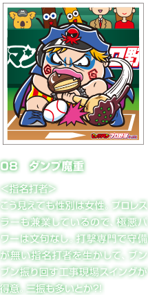 08　ダンプ魔重 ＜指名打者＞こう見えても性別は女性。プロレスラーも兼業しているので、極悪パワーは文句なし。打撃専門で守備が無い指名打者を生かして、ブンブン振り回す工事現場スイングが得意。三振も多いとか?!