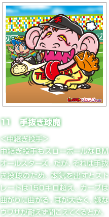 11　手抜き球魔 ＜中継ぎ投手＞中継ぎ投手もスローボールなＢＭオールスターズ。だが、それは手抜き投球のため。本気を出すとストレートは150キロ超え。カーブは曲がりに曲がる。耳が大きく、嫌なウワサが耐えず聞こえてくるとか。