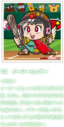 13　イージーヒッター ＜代打＞イージーにヒットが打てる天才打者。ただし、気まぐれすぎるのが代打の理由。打ちたくない時はバットも振らない。パワーが無いので、ヒットを打っても外野の守備前までしかボールが飛ばない。