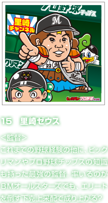 15　里崎ゼウス ＜監督＞これまでの野球経験の他に、ビックリマンやプロ野球チップスの知識も持った最強の監督。率いるのがＢＭオールスターズでも、エリートを倒す下克上采配で成り上がる？