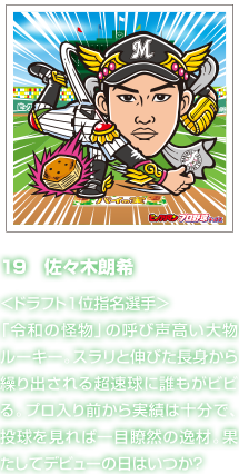 19　佐々木朗希 ＜ドラフト１位指名選手＞「令和の怪物」の呼び声高い大物ルーキー。スラリと伸びた長身から繰り出される超速球に誰もがビビる。プロ入り前から実績は十分で、投球を見れば一目瞭然の逸材。果たしてデビューの日はいつか？