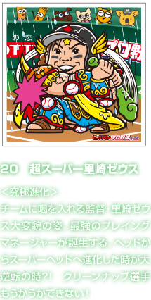 20　超スーパー里崎ゼウス ＜究極進化＞チームに喝を入れる監督・里崎ゼウス大変貌の姿。最強のプレイングマネージャーが誕生する。ヘッドからスーパーヘッドへ進化した時が大逆転の時?!　クリーンナップ選手もうかうかできない！