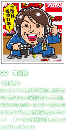 S2　有村昆 ＜解説者＞ビックリマン世代で舞台も成功させた有村さんも解説者として参加。あまりのＢＭオールスターズびいきにスタジアムも視聴者もエキサイト！　すべての準備が揃っていよいよプレイボール！