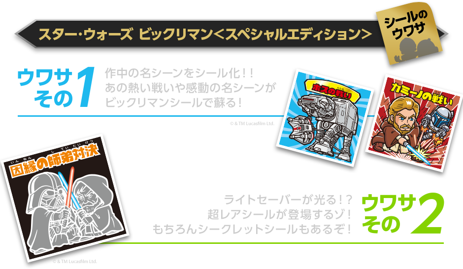 スター･ウォーズ ビックリマン＜スペシャルエディション＞シールのウワサ ウワサ その1作中の名シーンをシール化！！あの熱い戦いや感動の名シーンがビックリマンシールで蘇る！ ウワサ その2ライトセーバーが光る！？超レアシールが登場するゾ！もちろんシークレットシールもあるぞ！