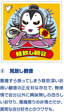 ②　見放し観音 悪魔すら救ってしまう慈悲深いお救い観音の正反対な存在で、無感情で自分以外に興味無しの恐ろしいお守り。悪魔寄りの非情さだが、異常な自分好きとのウワサも。