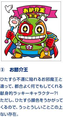 ③　お節介王 ひたすら不運に陥れるお邪魔王と違って、都合よく何でもしてくれる献身的ラッキーキャラクター?!　ただし、ひたすら顔色をうかがってくるので、うっとうしいことこの上ない存在。