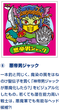 ⑥　悪帝男ジャック 一本釣と同じく、魔染の罠をはねのけ聖伝子を貫く「神帝男ジャックが悪魔化したら？」をビジュアル化したもの。若くても潜在能力高い戦士は、悪魔軍でも有能なヘッド候補?!