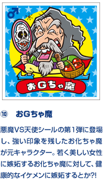 ⑩　おＧちゃ魔 悪魔VS天使シールの第１弾に登場し、強い印象を残したお化ちゃ魔が元キャラクター。若く美しい女性に嫉妬するお化ちゃ魔に対して、健康的なイケメンに嫉妬するとか?!