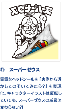 ⑪　スーパーゼウス 貴重なヘッドシールを「裏側から透かしてのぞいてみたら？」を実現化。キャラクターイラストは反転していても、スーパーゼウスの威厳は変わらない?!