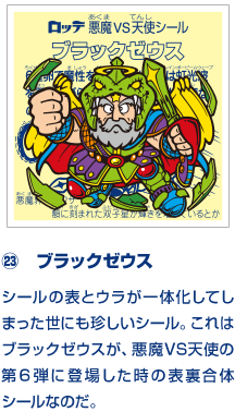 ㉓　ブラックゼウス シールの表とウラが一体化してしまった世にも珍しいシール。これはブラックゼウスが、悪魔VS天使の第６弾に登場した時の表裏合体シールなのだ。