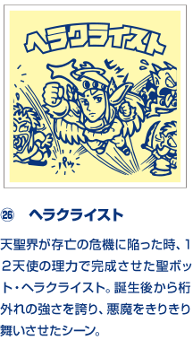 ㉖　ヘラクライスト 天聖界が存亡の危機に陥った時、１２天使の理力で完成させた聖ボット・ヘラクライスト。誕生後から桁外れの強さを誇り、悪魔をきりきり舞いさせたシーン。