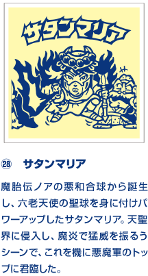 ㉘　サタンマリア 魔胎伝ノアの悪和合球から誕生し、六老天使の聖球を身に付けパワーアップしたサタンマリア。天聖界に侵入し、魔炎で猛威を振るうシーンで、これを機に悪魔軍のトップに君臨した。