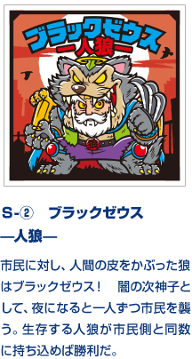 Ｓ-②　ブラックゼウス —人狼— 市民に対し、人間の皮をかぶった狼はブラックゼウス！　闇の次神子として、夜になると一人ずつ市民を襲う。生存する人狼が市民側と同数に持ち込めば勝利だ。