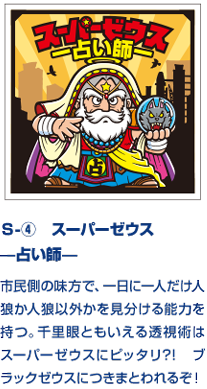 Ｓ-④　スーパーゼウス —占い師— 市民側の味方で、一日に一人だけ人狼か人狼以外かを見分ける能力を持つ。千里眼ともいえる透視術はスーパーゼウスにピッタリ?!　ブラックゼウスにつきまとわれるぞ！