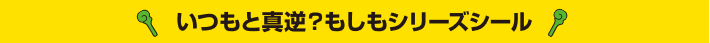 いつもと真逆？もしもシリーズシール