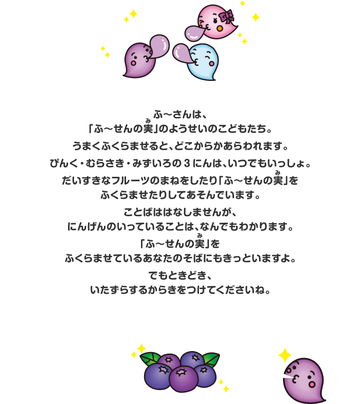 ふ～さんは、「ふ～せんの実」のようせいのこどもたち。うまくふくらませると、どこからかあらわれます。ぴんく・むらさき・みずいろの3にんは、いつでもいっしょ。だいすきなフルーツのまねをしたり「ふ～せんの実」をふくらませたりしてあそんでいます。ことばははなしませんが、にんげんのいっていることは、なんでもわかります。「ふ～せんの実」をふくらませているあなたのそばにもきっといますよ。でもときどき、いたずらするからきをつけてくださいね。