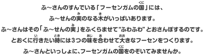 ふ～さんのすんでいる「フーセンガムの国」には、ふ～せんの実のなる木がいっぱいあります。ふ～さんはその「ふ～せんの実」をふくらませて“ふわふわ”とおさんぽするのです。とおくに行きたい時には3つの味を合わせて大きなフーセンをつくります。ふ～さんといっしょに、フーセンガムの国をのぞいてみませんか。