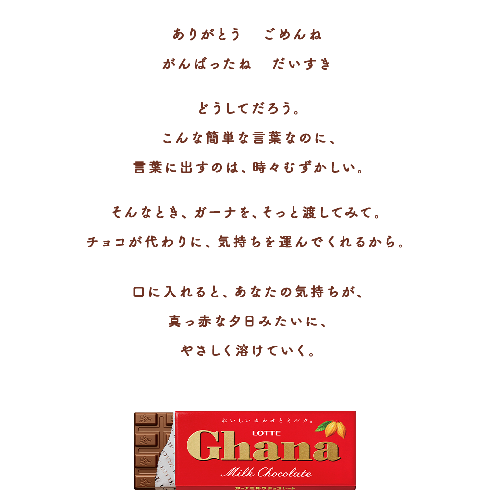 ありがとう おめでとう がんばったね だいすき　どうしてだろう。こんな簡単な言葉なのに、言葉に出すのは、時々むずかしい。そんなとき、ガーナを、そっと渡してみて。チョコが代わりに、気持ちを運んでくれるから。口に入れると、あなたの気持ちが、真っ赤なタ日みたいにやさしく溶けていく。
