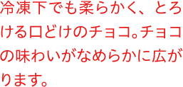 冷凍下でも柔らかく、とろける口どけのチョコ。チョコの味わいがなめらかに広がります。