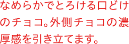 なめらかでとろける口どけのチョコ。外側チョコの濃厚感を引き立てます。