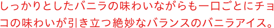 しっかりとしたバニラの味わいながらも一口ごとにチョコの味わいが引き立つ絶妙なバランスのバニラアイス。