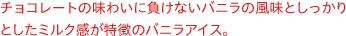 チョコレートの味わいに負けないバニラの風味としっかりとしたミルク感が特徴のバニラアイス。