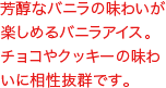 芳醇なバニラの味わいが楽しめるバニラアイス。チョコやクッキーの味わいに相性抜群です。