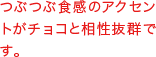 つぶつぶ食感のアクセントがチョコと相性抜群です。