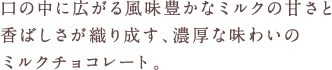 口の中に広がる風味豊かな焦がしミルクと優しい味わいのカカオが織り成す濃厚な味わいミルクチョコレート。