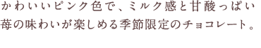 かわいいピンク色で、ミルク感と甘酸っぱい苺の味わいが楽しめる季節限定のチョコレート。
