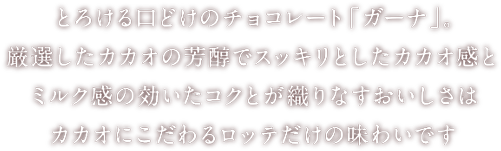 とろける口どけのチョコレート「ガーナ」。厳選したカカオの芳醇でスッキリとしたカカオ感とミルク感の効いたコクとが織りなすおいしさはカカオにこだわるロッテだけの味わいです