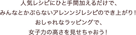 人気レシピにひと手間加えるだけで、みんなとかぶらないアレンンジレシピのでき上がり！おしゃれなラッピングで、女子力の高さを見せちゃおう！