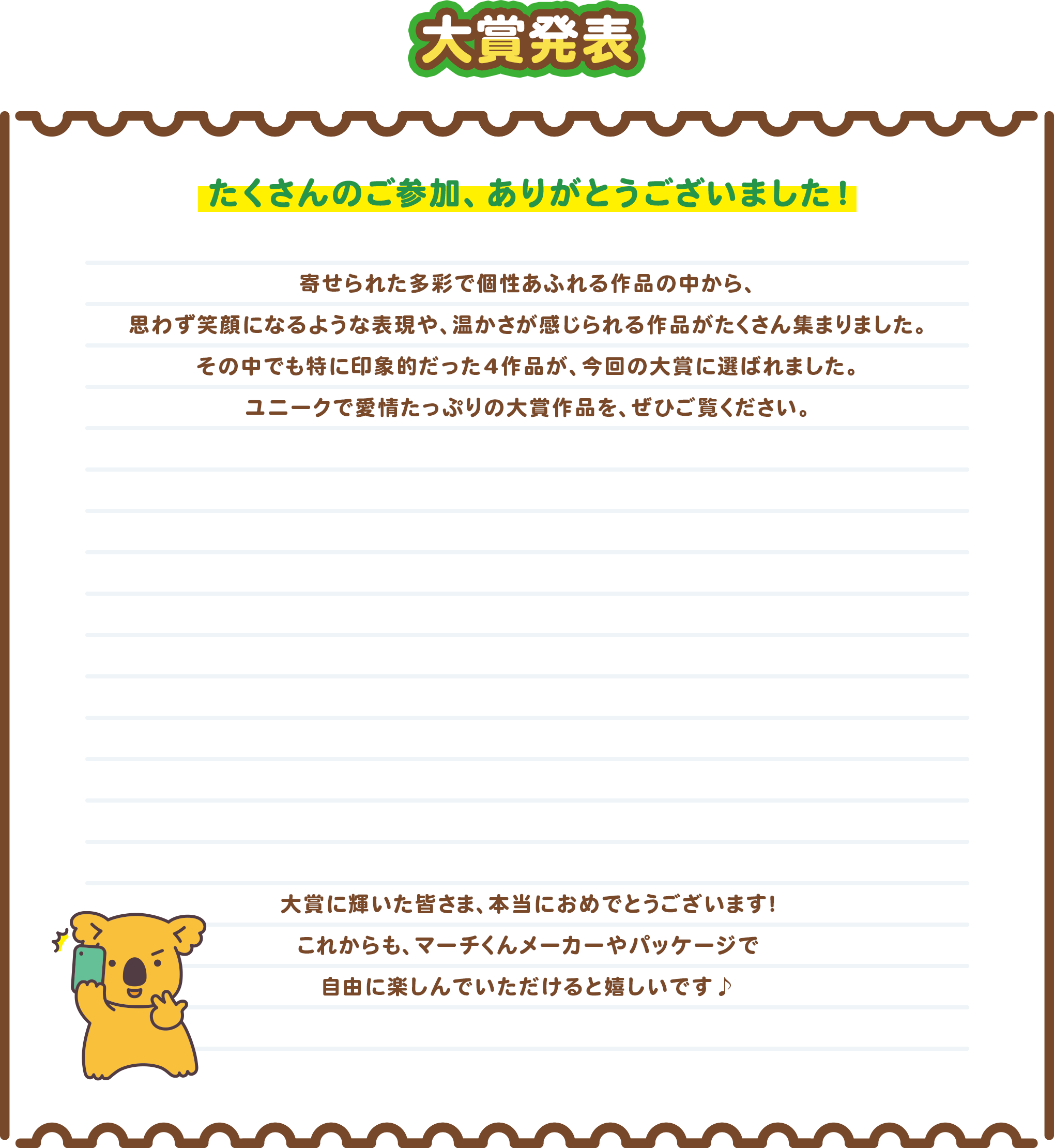 大賞発表 たくさんのご参加、ありがとうございました！ 寄せられた多彩で個性あふれる作品の中から、思わず笑顔になるような表現や、温かさが感じられる作品がたくさん集まりました。その中でも特に印象的だった4作品が、今回の大賞に選ばれました。ユニークで愛情たっぷりの大賞作品を、ぜひご覧ください。大賞に輝いた皆さま、本当におめでとうございます！これからも、マーチくんメーカーやパッケージで自由に楽しんでいただけると嬉しいです♪