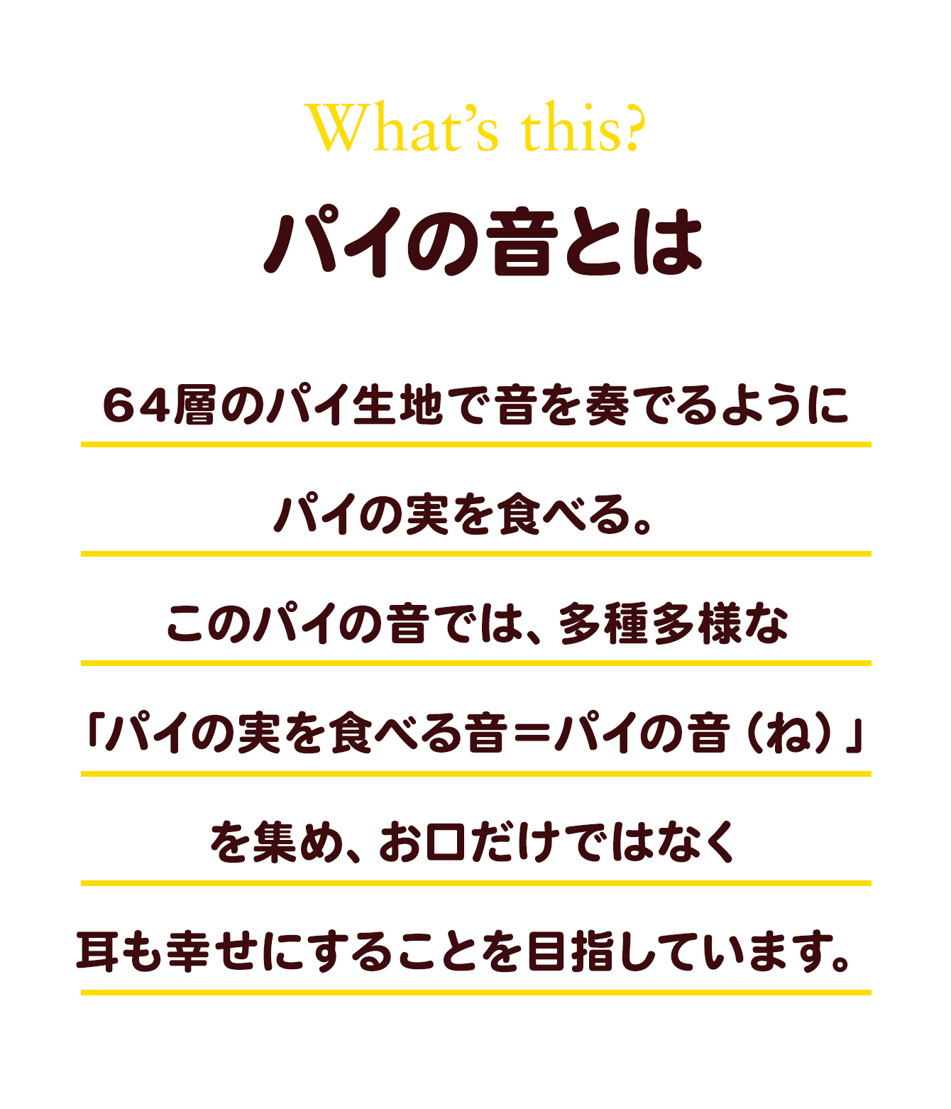 パイの音とは 64層のパイ生地で音を奏でるようにパイの実を食べる。このパイの音では、多種多様な「パイの実を食べる音＝パイの音（ね）」を集め、お口だけではなく耳も幸せにすることを目指しています。