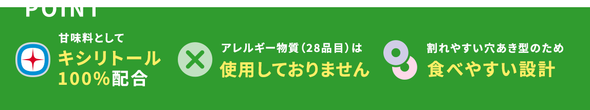 POINT 甘味料としてキシリトール：100%配合　アレルギー物質（28品目）は使用しておりません 割れやすい穴あき型のため食べやすい設計