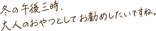 冬の午後三時、大人のおやつとしてお勧めしたいですね。