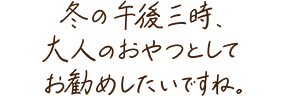 冬の午後三時、大人のおやつとしてお勧めしたいですね。