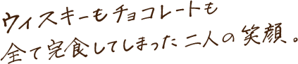 ウイスキーもチョコレートも全て完食してしまった二人の笑顔。