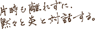 片時も離れずに、黙々と炎と対話する。