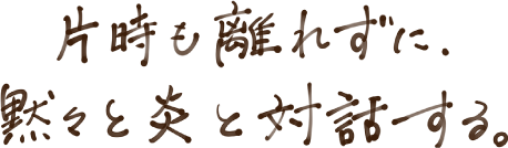 片時も離れずに、黙々と炎と対話する。