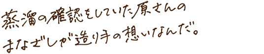 蒸留の確認をしていた原さんのまなざしが造り手の想いなんだ。