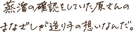 蒸留の確認をしていた原さんのまなざしが造り手の想いなんだ。