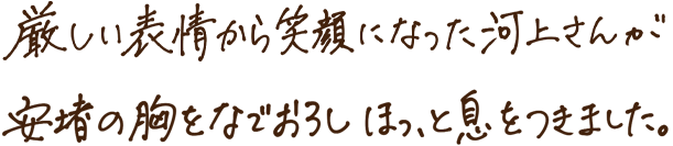 厳しい表情から笑顔になった河上さんが安堵の胸をなでおろしほっと息をつきました。