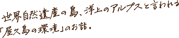 世界自然遺産の島、洋上のアルプスと言われる「屋久島の環境」のお話