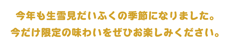 今年も生雪見だいふくの季節になりました。今だけ限定の味わいをぜひお楽しみください。