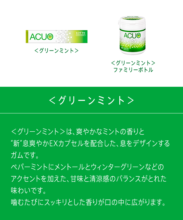 ＜グリーンミント＞は、爽やかなミントの香りと“新”息爽やかEXカプセルを配合した、息をデザインするガムです。ペパーミントにメントールとウィンターグリーンなどのアクセントを加えた、甘味と清涼感のバランスがとれた味わいです。噛むたびにスッキリとした香りが口の中に広がります。