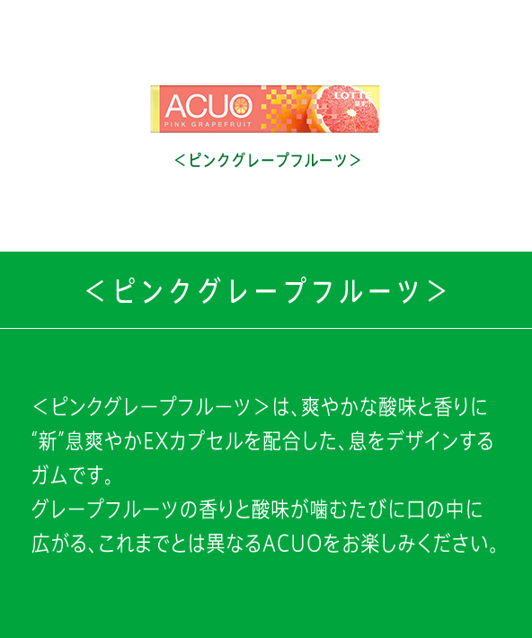 ＜ピンクグレープフルーツ＞は、爽やかな酸味と香りに“新”息爽やかEXカプセルを配合した、息をデザインするガムです。グレープフルーツの香りと酸味が噛むたびに口の中に広がる、これまでとは異なるACUOをお楽しみください。