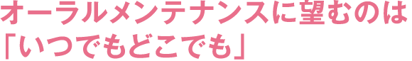 オーラルメンテナンスに望むのは「いつでもどこでも」